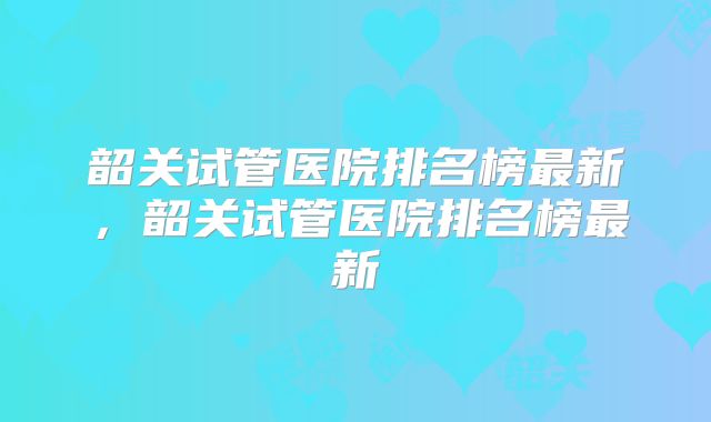 韶关试管医院排名榜最新，韶关试管医院排名榜最新