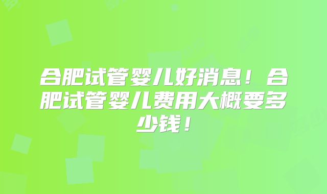 合肥试管婴儿好消息！合肥试管婴儿费用大概要多少钱！