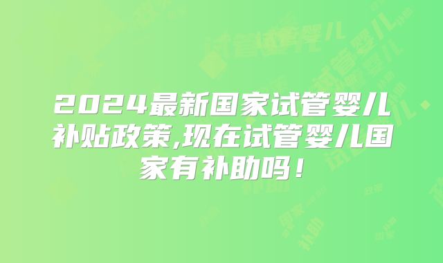 2024最新国家试管婴儿补贴政策,现在试管婴儿国家有补助吗!