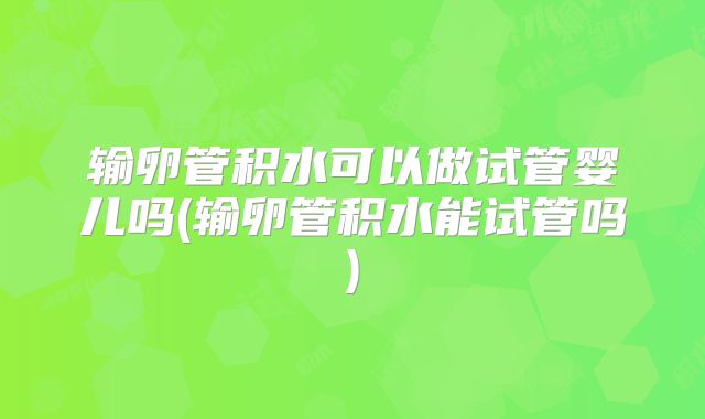 输卵管积水可以做试管婴儿吗(输卵管积水能试管吗)