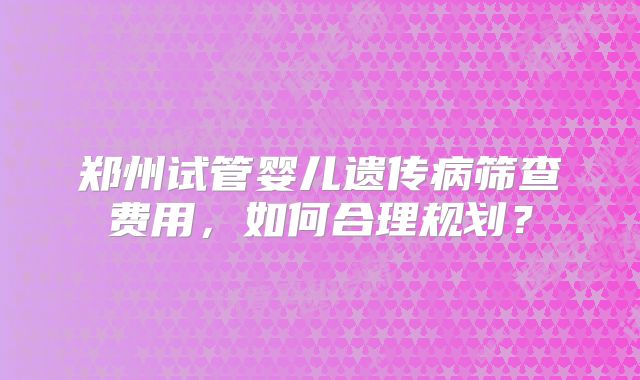 郑州试管婴儿遗传病筛查费用,如何合理规划?
