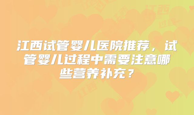 江西试管婴儿医院推荐，试管婴儿过程中需要注意哪些营养补充？