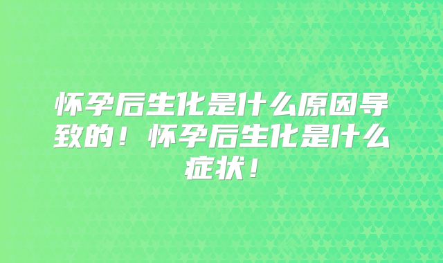 怀孕后生化是什么原因导致的！怀孕后生化是什么症状！
