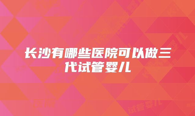 长沙有哪些医院可以做三代试管婴儿