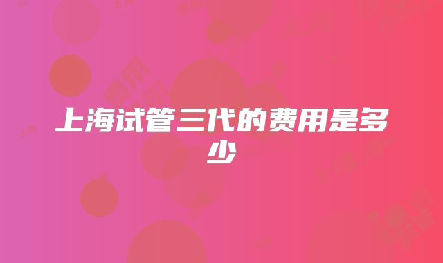 上海试管三代的费用是多少