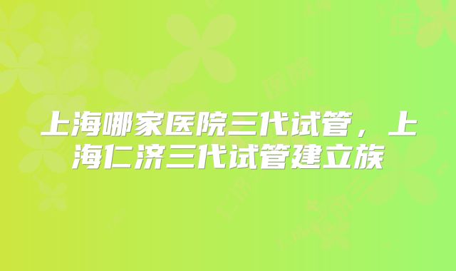 上海哪家医院三代试管，上海仁济三代试管建立族