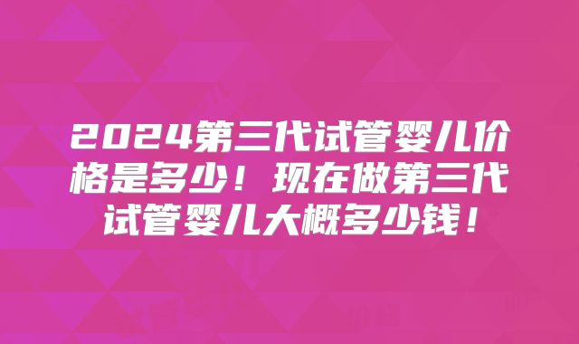 2024第三代试管婴儿价格是多少!现在做第三代试管婴儿大概多少钱!