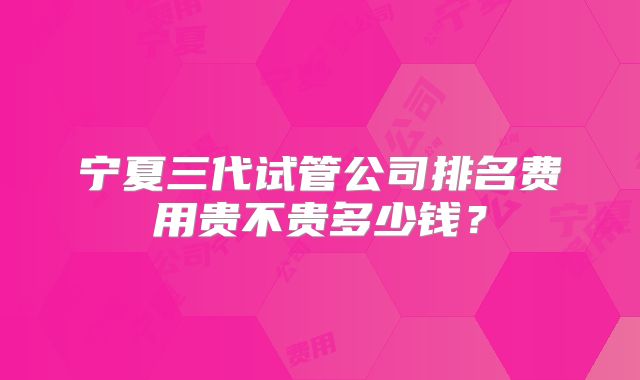 宁夏三代试管公司排名费用贵不贵多少钱？