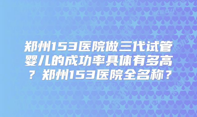郑州153医院做三代试管婴儿的成功率具体有多高？郑州153医院全名称？