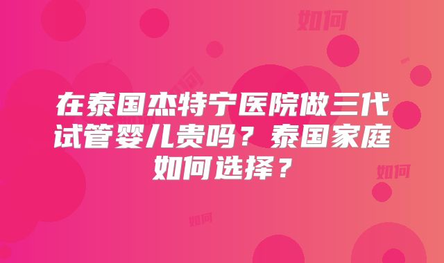 在泰国杰特宁医院做三代试管婴儿贵吗？泰国家庭如何选择？