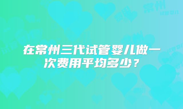 在常州三代试管婴儿做一次费用平均多少？
