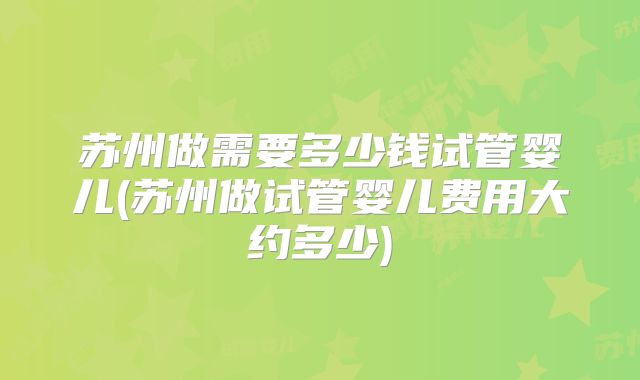 苏州做需要多少钱试管婴儿(苏州做试管婴儿费用大约多少)