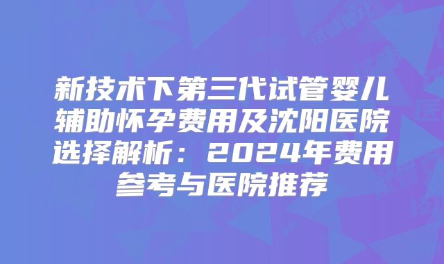 新技术下第三代试管婴儿辅助怀孕费用及沈阳医院选择解析：2024年费用参考与医院推荐