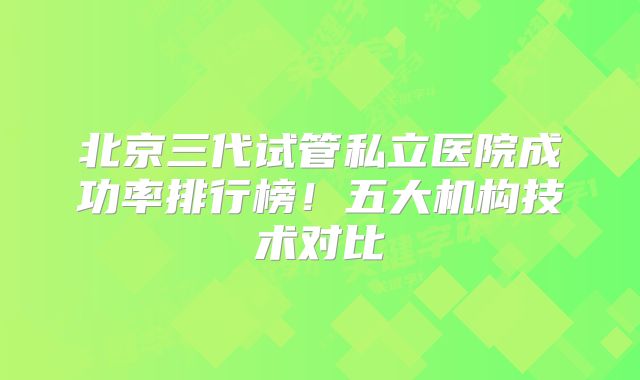 北京三代试管私立医院成功率排行榜！五大机构技术对比