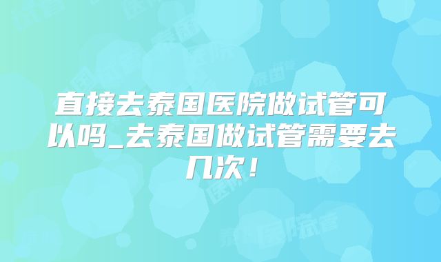 直接去泰国医院做试管可以吗_去泰国做试管需要去几次!