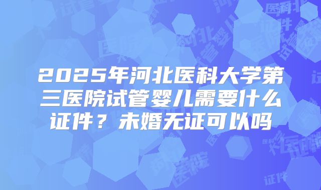 2025年河北医科大学第三医院试管婴儿需要什么证件?未婚无证可以吗