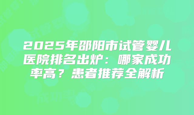 2025年邵阳市试管婴儿医院排名出炉:哪家成功率高?患者推荐全解析
