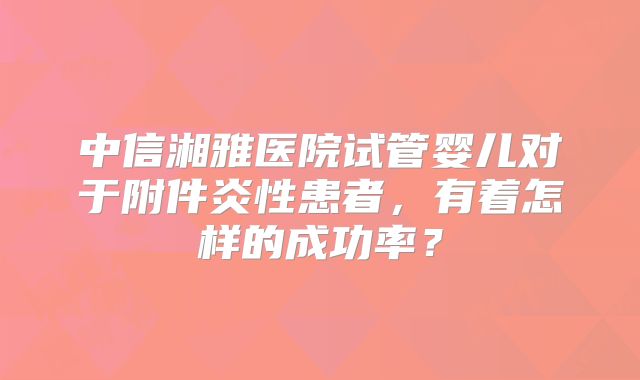 中信湘雅医院试管婴儿对于附件炎性患者，有着怎样的成功率？
