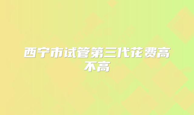 西宁市试管第三代花费高不高