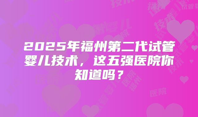 2025年福州第二代试管婴儿技术，这五强医院你知道吗？