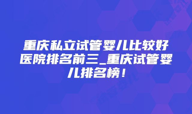 重庆私立试管婴儿比较好医院排名前三_重庆试管婴儿排名榜！