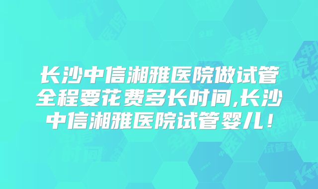 长沙中信湘雅医院做试管全程要花费多长时间,长沙中信湘雅医院试管婴儿!