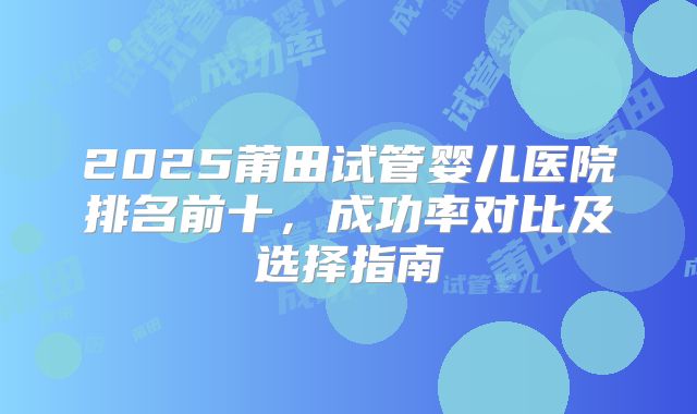 2025莆田试管婴儿医院排名前十，成功率对比及选择指南