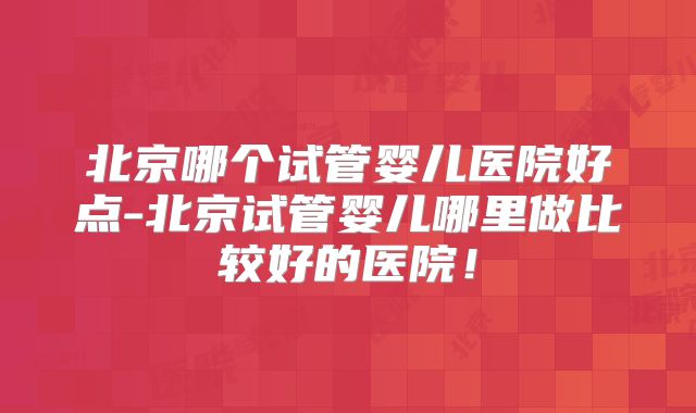 北京哪个试管婴儿医院好点-北京试管婴儿哪里做比较好的医院！