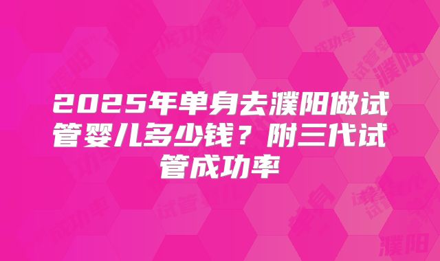 2025年单身去濮阳做试管婴儿多少钱?附三代试管成功率