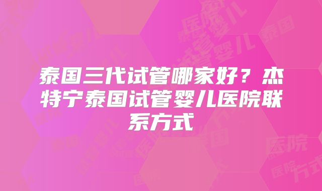 泰国三代试管哪家好？杰特宁泰国试管婴儿医院联系方式