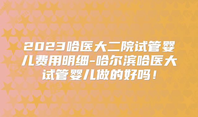 2023哈医大二院试管婴儿费用明细-哈尔滨哈医大试管婴儿做的好吗!