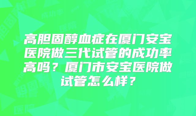 高胆固醇血症在厦门安宝医院做三代试管的成功率高吗?厦门市安宝医院做试管怎么样?