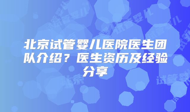 北京试管婴儿医院医生团队介绍？医生资历及经验分享