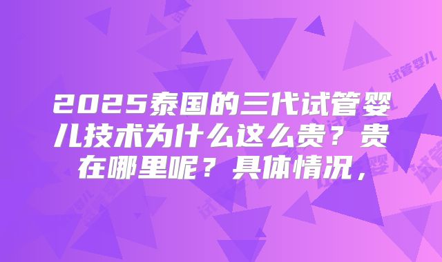 2025泰国的三代试管婴儿技术为什么这么贵？贵在哪里呢？具体情况，