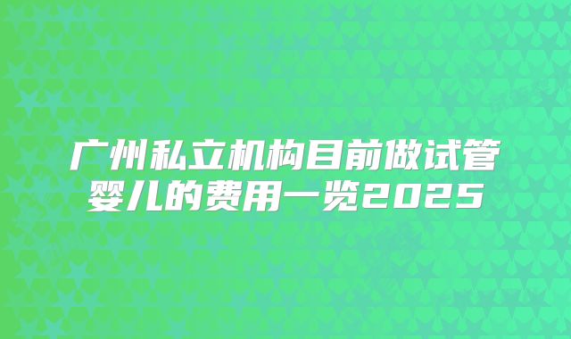 广州私立机构目前做试管婴儿的费用一览2025
