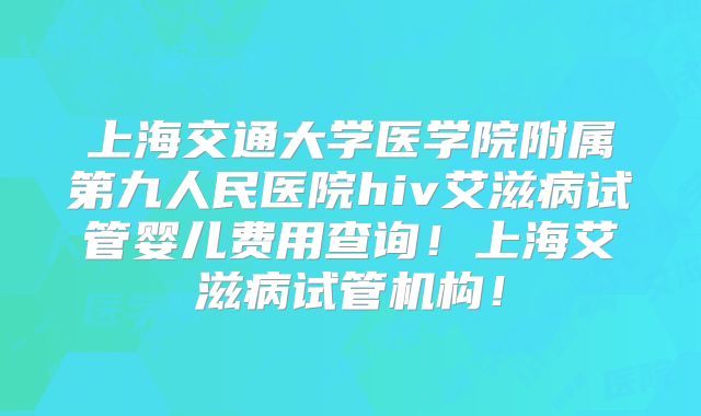 上海交通大学医学院附属第九人民医院hiv艾滋病试管婴儿费用查询！上海艾滋病试管机构！