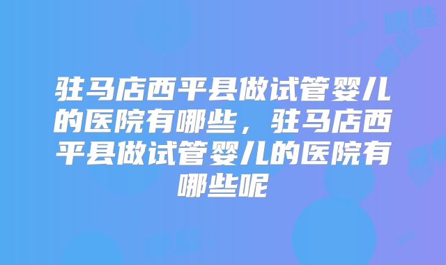 驻马店西平县做试管婴儿的医院有哪些,驻马店西平县做试管婴儿的医院有哪些呢