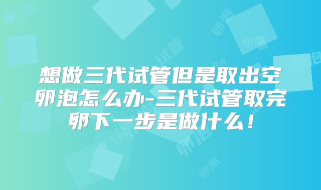 想做三代试管但是取出空卵泡怎么办-三代试管取完卵下一步是做什么！