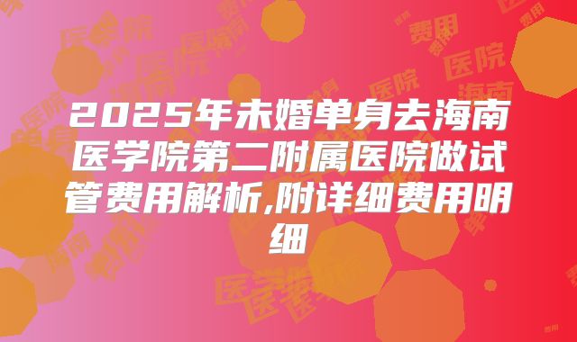 2025年未婚单身去海南医学院第二附属医院做试管费用解析,附详细费用明细