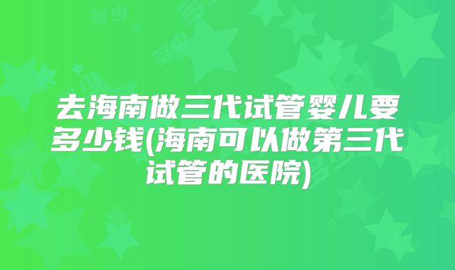 去海南做三代试管婴儿要多少钱(海南可以做第三代试管的医院)