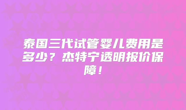 泰国三代试管婴儿费用是多少?杰特宁透明报价保障!