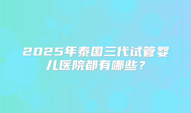 2025年泰国三代试管婴儿医院都有哪些？