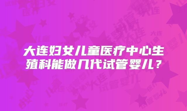大连妇女儿童医疗中心生殖科能做几代试管婴儿?