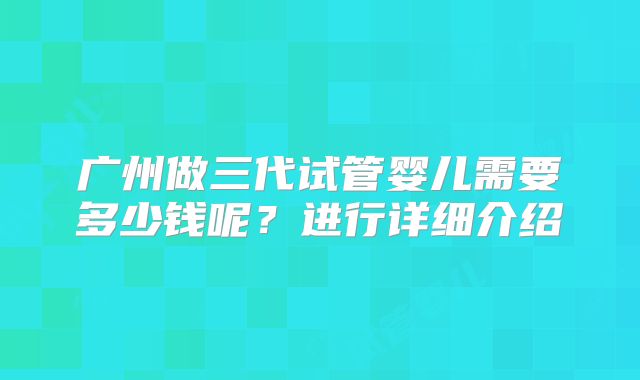 广州做三代试管婴儿需要多少钱呢？进行详细介绍