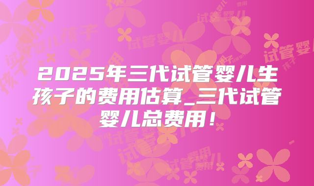 2025年三代试管婴儿生孩子的费用估算_三代试管婴儿总费用!
