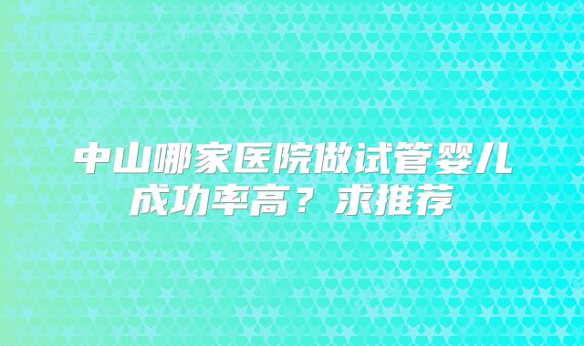 中山哪家医院做试管婴儿成功率高?求推荐