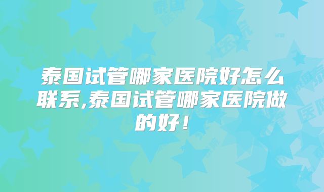 泰国试管哪家医院好怎么联系,泰国试管哪家医院做的好！