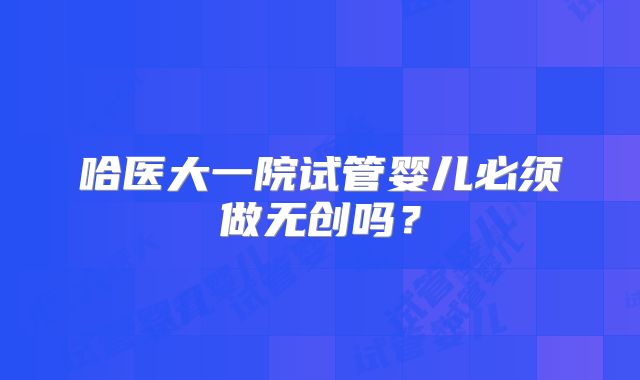 哈医大一院试管婴儿必须做无创吗?