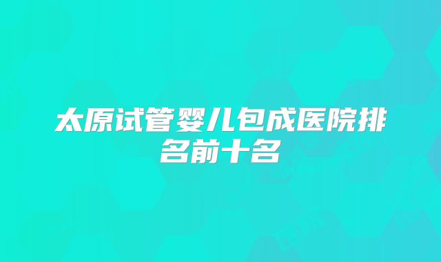 太原试管婴儿包成医院排名前十名