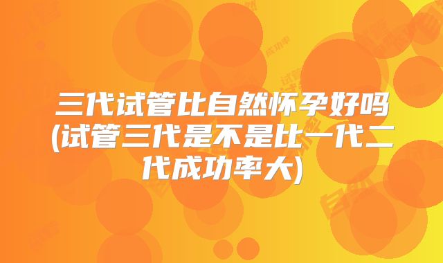 三代试管比自然怀孕好吗(试管三代是不是比一代二代成功率大)